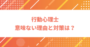 行動心理士は意味ない？資格が役に立たないと言われる7つの理由と対策を詳しく紹介！